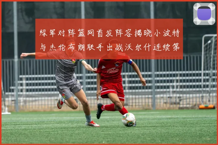 绿军对阵篮网首发阵容揭晓小波特与杰伦布朗联手出战沃尔什连续第三场首发