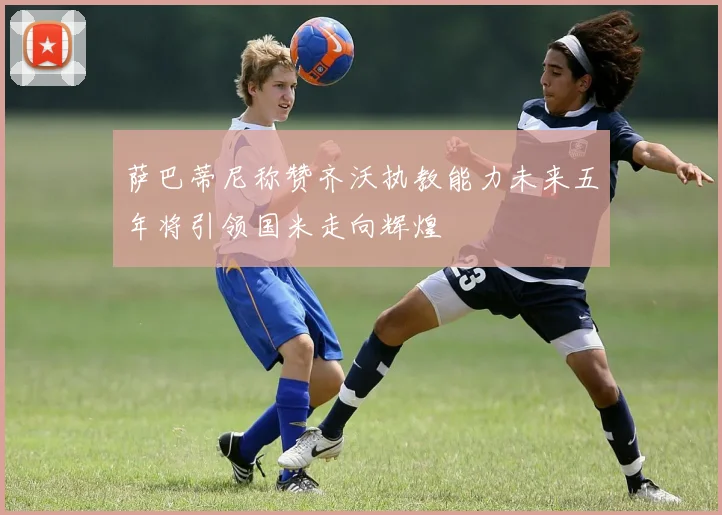 萨巴蒂尼称赞齐沃执教能力未来五年将引领国米走向辉煌