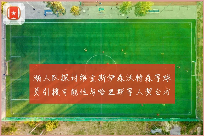 湖人队探讨维金斯伊森沃特森等球员引援可能性与哈里斯等人契合方向