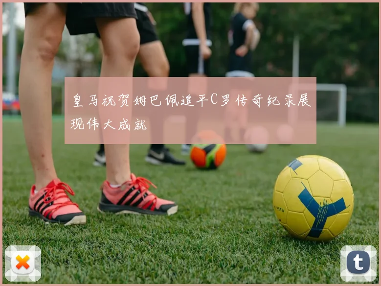 皇马祝贺姆巴佩追平C罗传奇纪录展现伟大成就