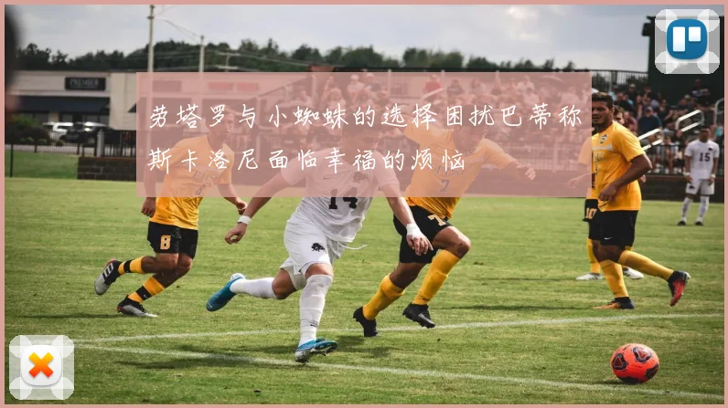 劳塔罗与小蜘蛛的选择困扰巴蒂称斯卡洛尼面临幸福的烦恼