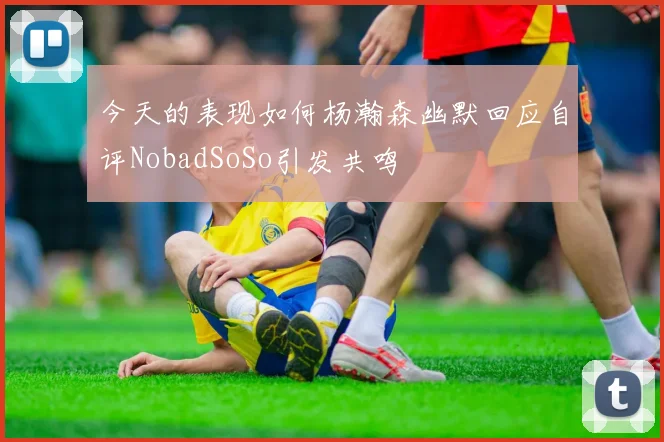 今天的表现如何杨瀚森幽默回应自评NobadSoSo引发共鸣