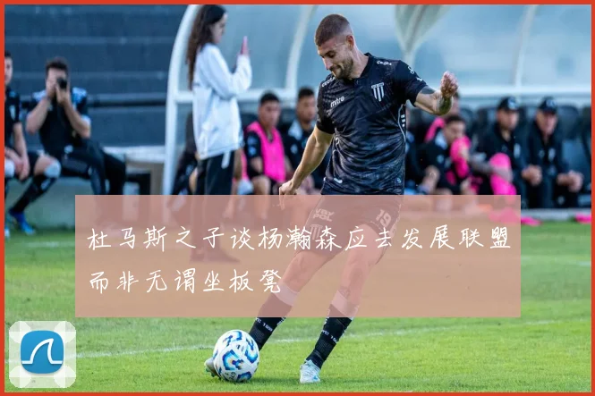 杜马斯之子谈杨瀚森应去发展联盟而非无谓坐板凳