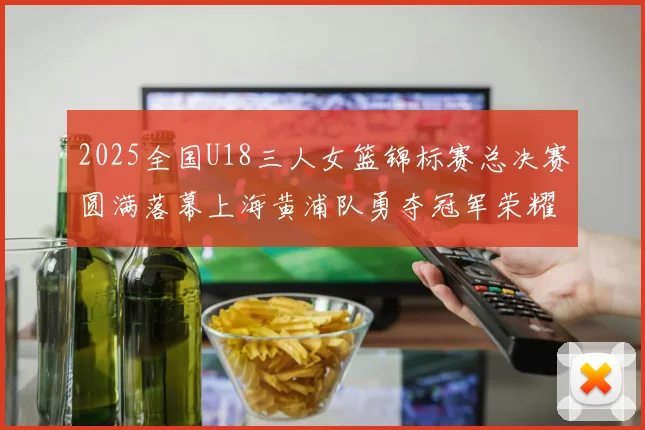 2025全国U18三人女篮锦标赛总决赛圆满落幕上海黄浦队勇夺冠军荣耀