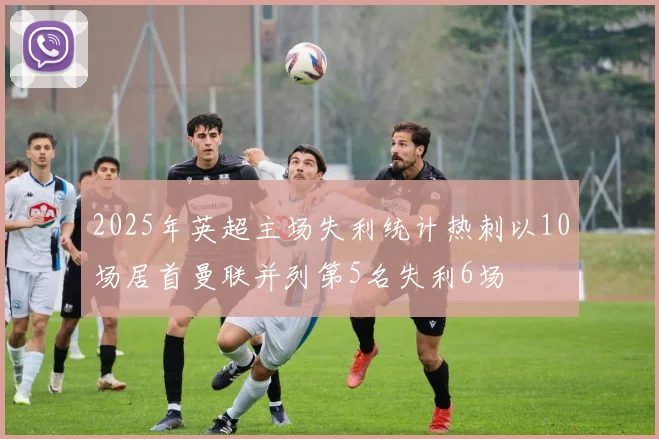 2025年英超主场失利统计热刺以10场居首曼联并列第5名失利6场