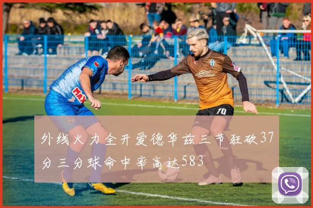 外线火力全开爱德华兹三节狂砍37分三分球命中率高达583