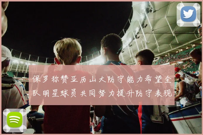 保罗称赞亚历山大防守能力希望全队明星球员共同努力提升防守表现