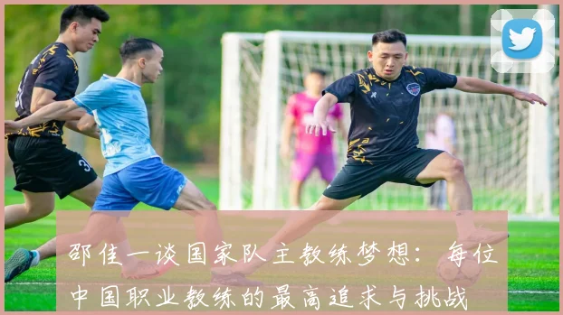 邵佳一谈国家队主教练梦想：每位中国职业教练的最高追求与挑战