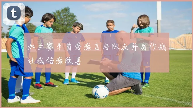 加兰赛季首秀感言与队友并肩作战让我倍感欣喜