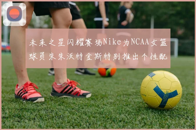 未来之星闪耀赛场Nike为NCAA女篮球员朱朱沃特金斯特别推出个性配色球鞋