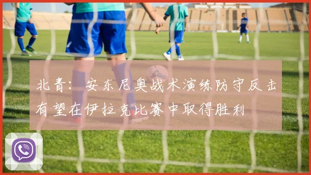 北青：安东尼奥战术演练防守反击有望在伊拉克比赛中取得胜利