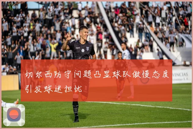 切尔西防守问题凸显球队傲慢态度引发球迷担忧