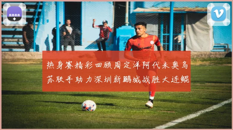 热身赛精彩回顾周定洋阿代米奥乌苏联手助力深圳新鹏城战胜大连鲲城
