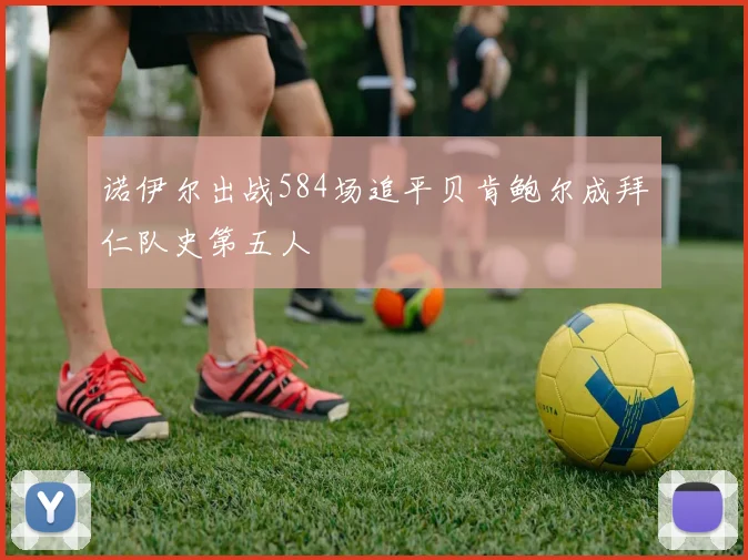 诺伊尔出战584场追平贝肯鲍尔成拜仁队史第五人
