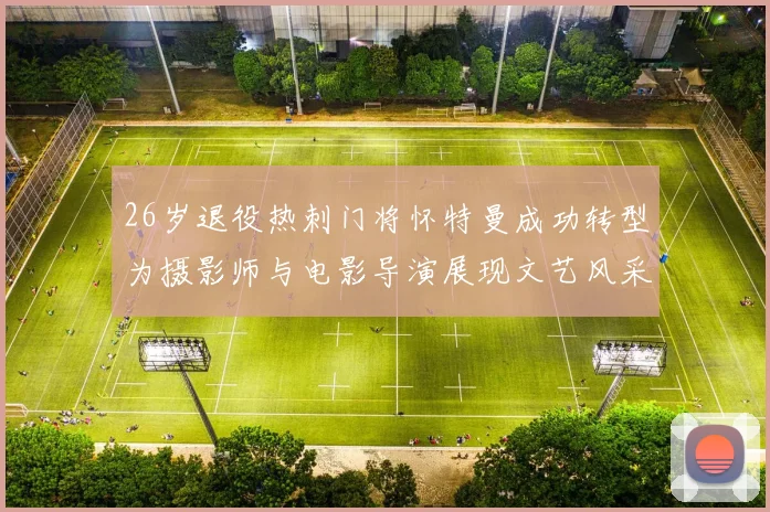26岁退役热刺门将怀特曼成功转型为摄影师与电影导演展现文艺风采