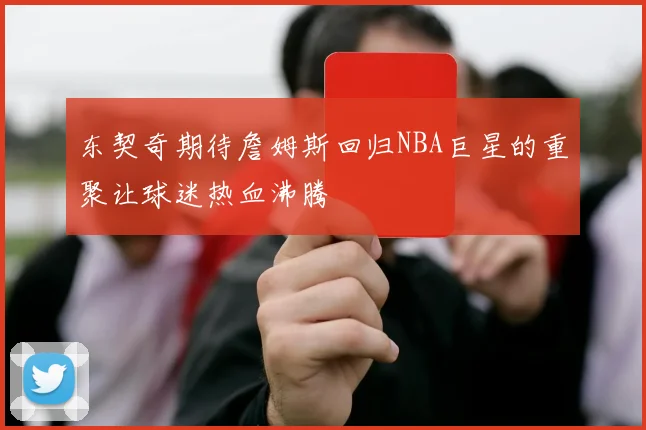 东契奇期待詹姆斯回归NBA巨星的重聚让球迷热血沸腾