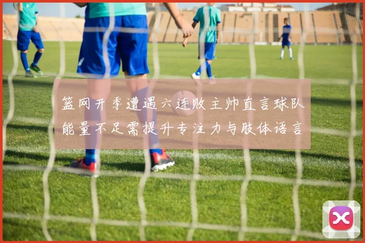 篮网开季遭遇六连败主帅直言球队能量不足需提升专注力与肢体语言